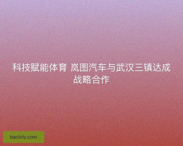 科技赋能体育 岚图汽车与武汉三镇达成战略合作