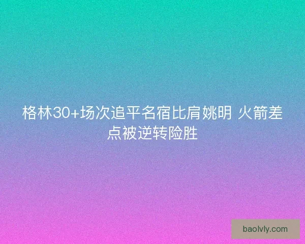 格林30+场次追平名宿比肩姚明 火箭差点被逆转险胜 格林30+场次追平名宿比肩姚明 火箭差点被逆转险胜