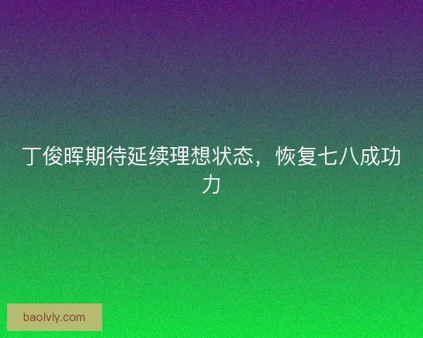 丁俊晖期待延续理想状态,恢复七八成功力 丁俊晖期待延续理想状态,恢复七八成功力