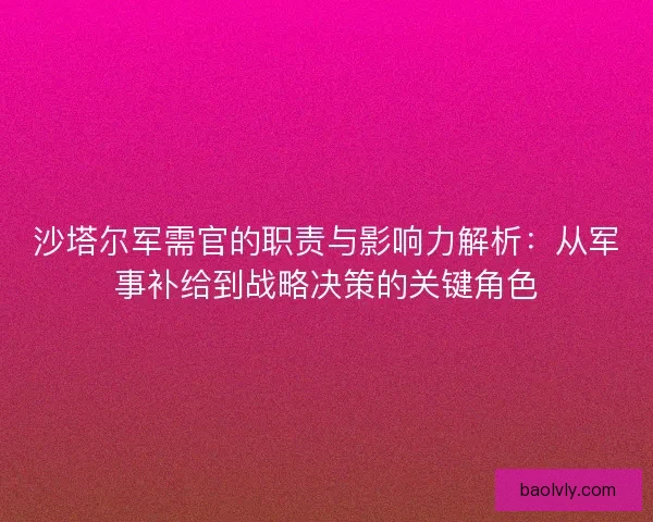 沙塔尔军需官的职责与影响力解析:从军事补给到战略决策的关键角色 沙塔尔军需官的职责与影响力解析:从军事补给到战略决策的关键角色