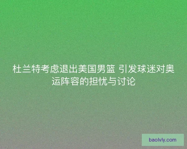杜兰特考虑退出美国男篮 引发球迷对奥运阵容的担忧与讨论