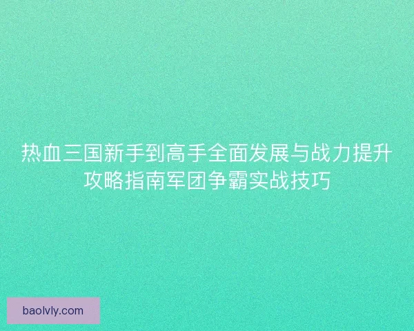 热血三国新手到高手全面发展与战力提升攻略指南军团争霸实战技巧