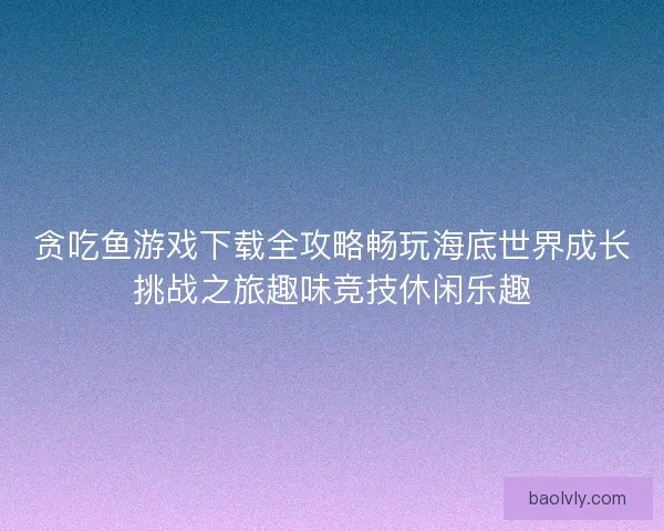 贪吃鱼游戏下载全攻略畅玩海底世界成长挑战之旅趣味竞技休闲乐趣 贪吃鱼游戏下载全攻略畅玩海底世界成长挑战之旅趣味竞技休闲乐趣