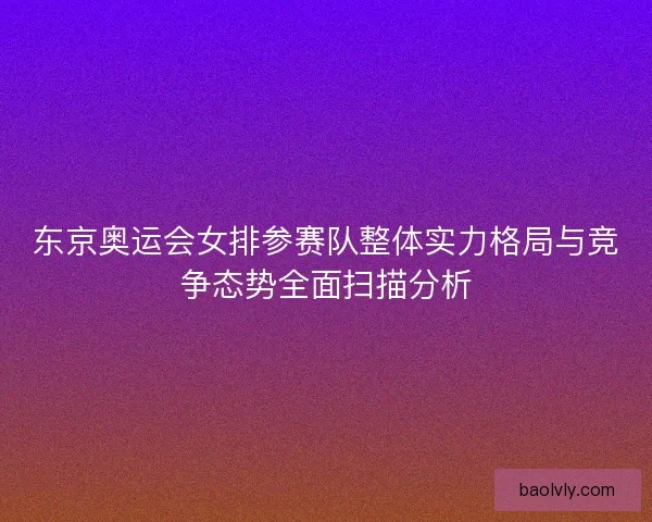 东京奥运会女排参赛队整体实力格局与竞争态势全面扫描分析 东京奥运会女排参赛队整体实力格局与竞争态势全面扫描分析