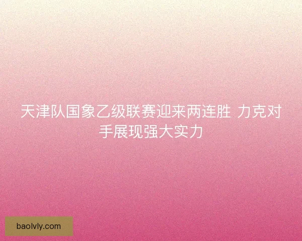 天津队国象乙级联赛迎来两连胜 力克对手展现强大实力 天津队国象乙级联赛迎来两连胜 力克对手展现强大实力