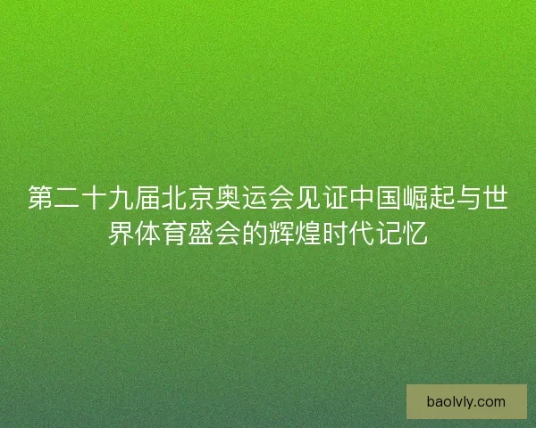 第二十九届北京奥运会见证中国崛起与世界体育盛会的辉煌时代记忆