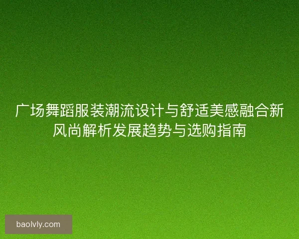 广场舞蹈服装潮流设计与舒适美感融合新风尚解析发展趋势与选购指南