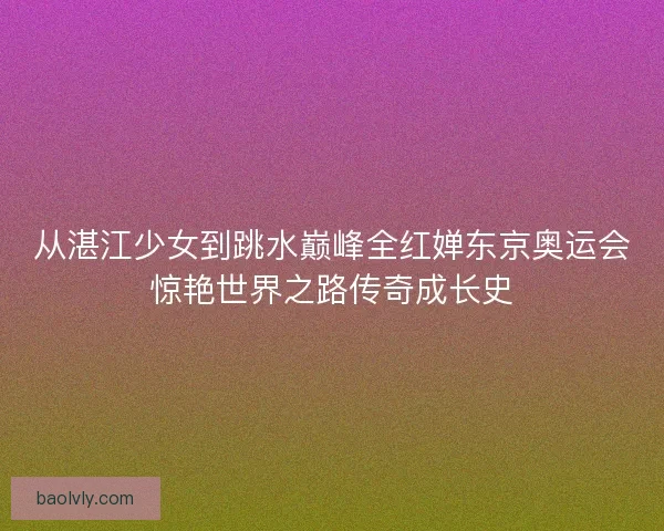 从湛江少女到跳水巅峰全红婵东京奥运会惊艳世界之路传奇成长史