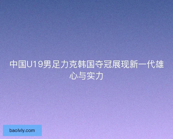 中国U19男足力克韩国夺冠展现新一代雄心与实力