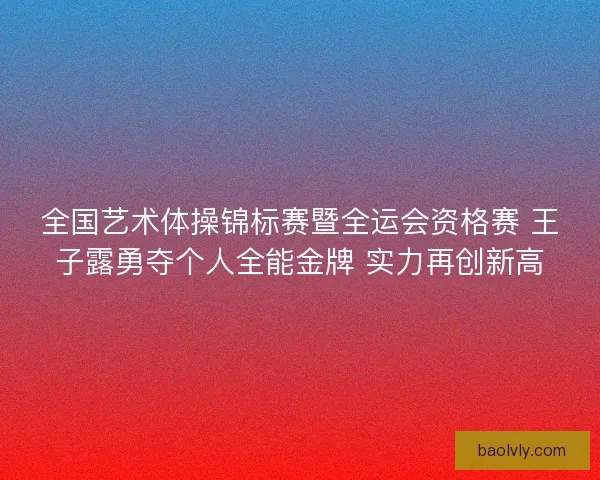 全国艺术体操锦标赛暨全运会资格赛 王子露勇夺个人全能金牌 实力再创新高