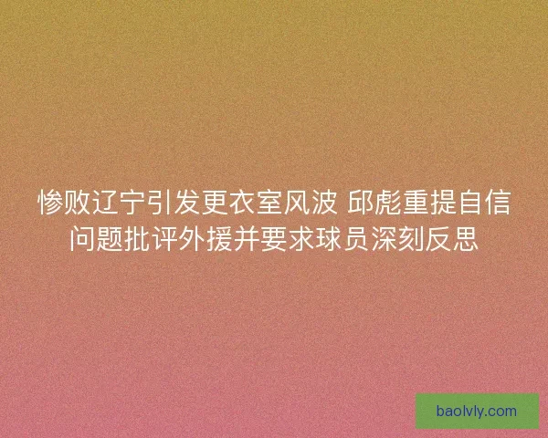 惨败辽宁引发更衣室风波 邱彪重提自信问题批评外援并要求球员深刻反思