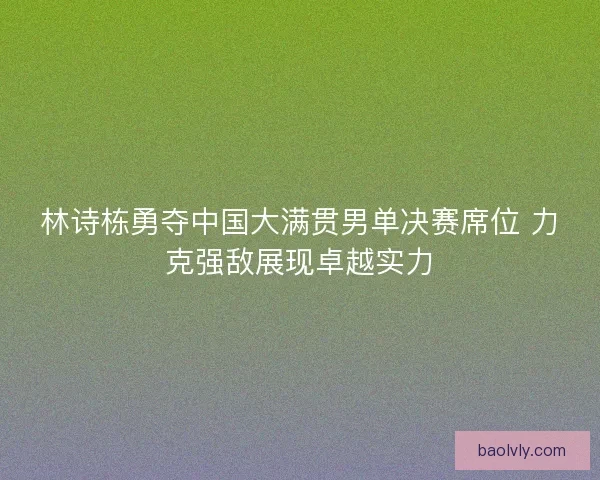 林诗栋勇夺中国大满贯男单决赛席位 力克强敌展现卓越实力