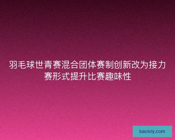 羽毛球世青赛混合团体赛制创新改为接力赛形式提升比赛趣味性