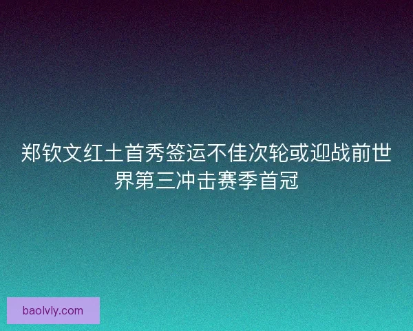 郑钦文红土首秀签运不佳次轮或迎战前世界第三冲击赛季首冠