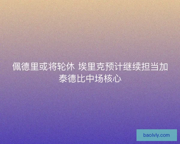 佩德里或将轮休 埃里克预计继续担当加泰德比中场核心