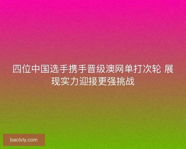 四位中国选手携手晋级澳网单打次轮 展现实力迎接更强挑战