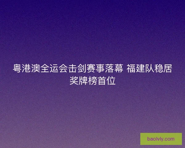 粤港澳全运会击剑赛事落幕 福建队稳居奖牌榜首位