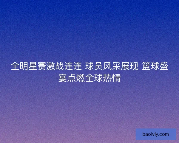 全明星赛激战连连 球员风采展现 篮球盛宴点燃全球热情