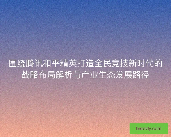 围绕腾讯和平精英打造全民竞技新时代的战略布局解析与产业生态发展路径