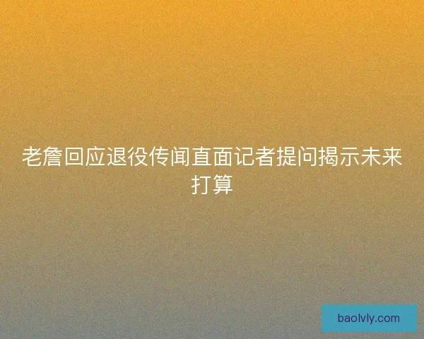 老詹回应退役传闻直面记者提问揭示未来打算