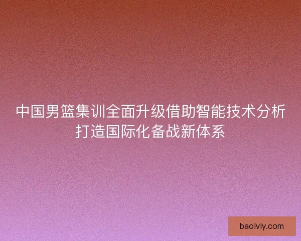 中国男篮集训全面升级借助智能技术分析打造国际化备战新体系