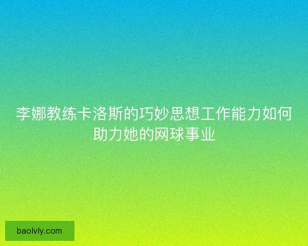 李娜教练卡洛斯的巧妙思想工作能力如何助力她的网球事业 李娜教练卡洛斯的巧妙思想工作能力如何助力她的网球事业