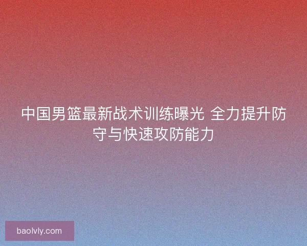 中国男篮最新战术训练曝光 全力提升防守与快速攻防能力 中国男篮最新战术训练曝光 全力提升防守与快速攻防能力