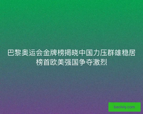 巴黎奥运会金牌榜揭晓中国力压群雄稳居榜首欧美强国争夺激烈 巴黎奥运会金牌榜揭晓中国力压群雄稳居榜首欧美强国争夺激烈