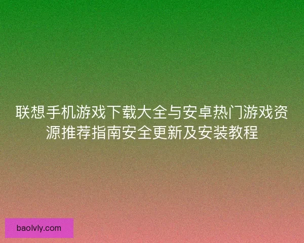 联想手机游戏下载大全与安卓热门游戏资源推荐指南安全更新及安装教程