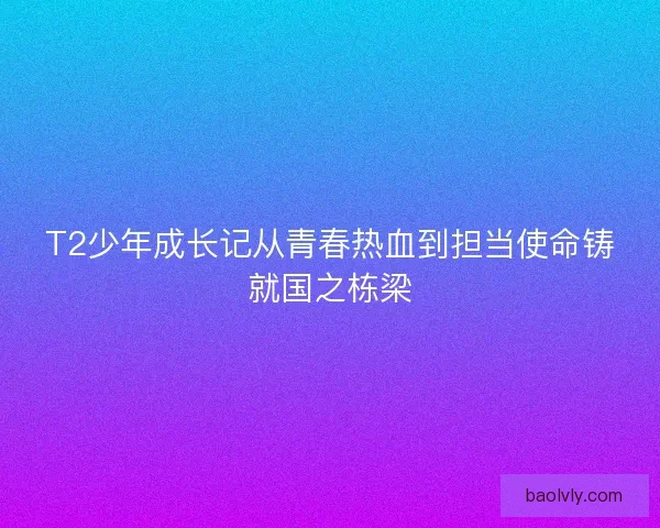 T2少年成长记从青春热血到担当使命铸就国之栋梁 T2少年成长记从青春热血到担当使命铸就国之栋梁